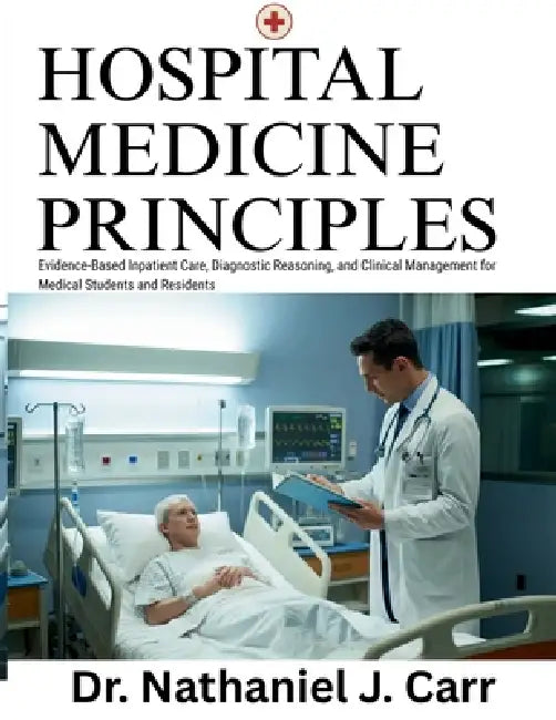 Hospital Medicine Principles: Evidence-Based Inpatient Care, Diagnostic Reasoning, and Clinical Management for Medical Students and Residents by Nathaniel J. Carr