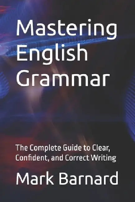 Mastering English Grammar: The Complete Guide to Clear, Confident, and Correct Writing by Mark Barnard