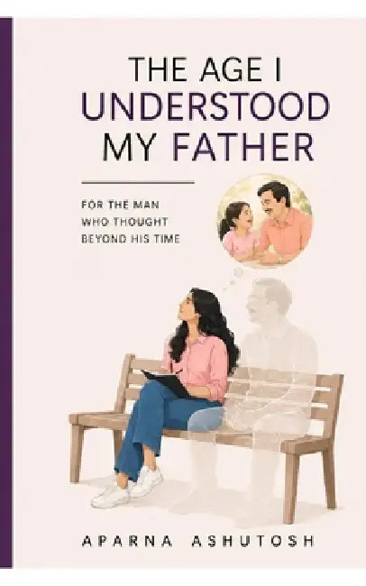 The Age I Understood My Father: For The Man Who Thought Beyond His Time by Aparna Ashutosh