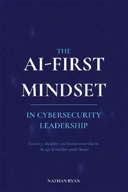 The AI-First Mindset in Cybersecurity Leadership: Curiosity, Discipline, and Human Ownership in the Age of Machine-Speed Threats by Nathan Ryan