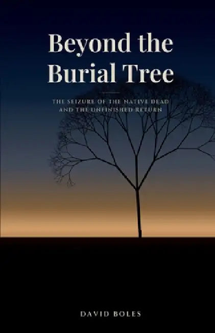 Beyond the Burial Tree: The Seizure of the Native Dead and the Unfinished Return by David Boles