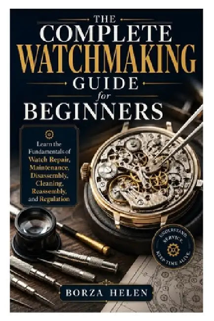 The Complete Watchmaking Guide for Beginners: Learn the Fundamentals of Watch Repair, Maintenance, Disassembly, Cleaning, Reassembly, and Regulation by Borza Helen