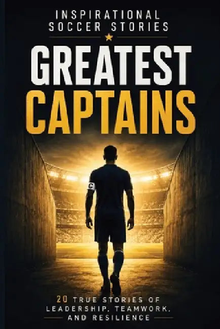 Inspirational Soccer Stories: Greatest Captains: 20 True Stories of Leadership, Teamwork, Resilience, and Character from Some of the World's Most Infl by Global Goodies 72 Publishing