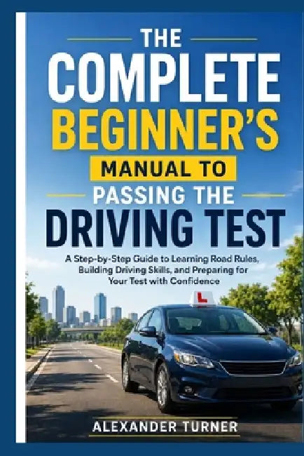 The Complete Beginner's Manual to Passing the Driving Test: A Step-by-Step Guide to Learning Road Rules, Building Driving Skills, and Preparing for Yo by Alexander Turner