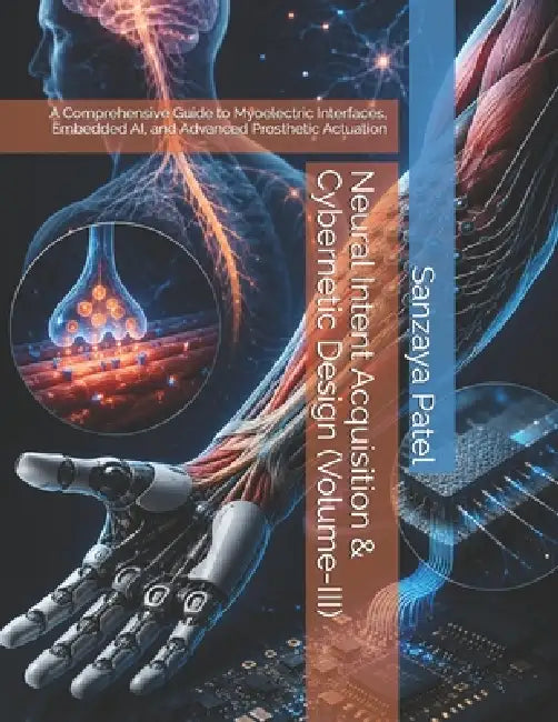 Neural Intent Acquisition & Cybernetic Design (Volume-III): A Comprehensive Guide to Myoelectric Interfaces, Embedded AI, and Advanced Prosthetic Actu by Sanzaya Patel