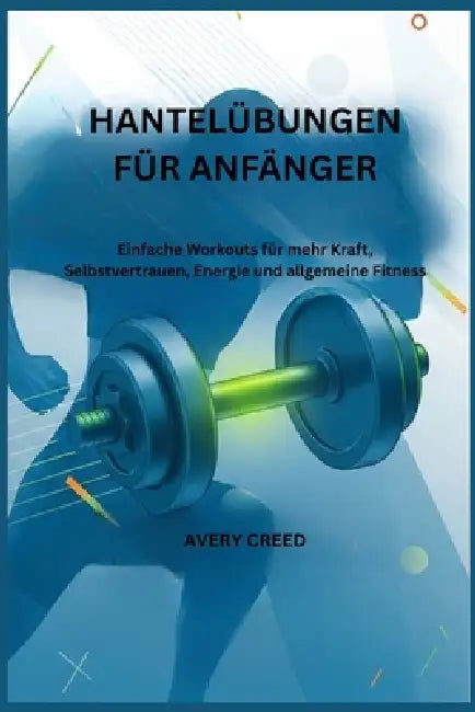 Hantelübungen Für Anfänger: Einfache Workouts für mehr Kraft, Selbstvertrauen, Energie und allgemeine Fitness by Avery Creed