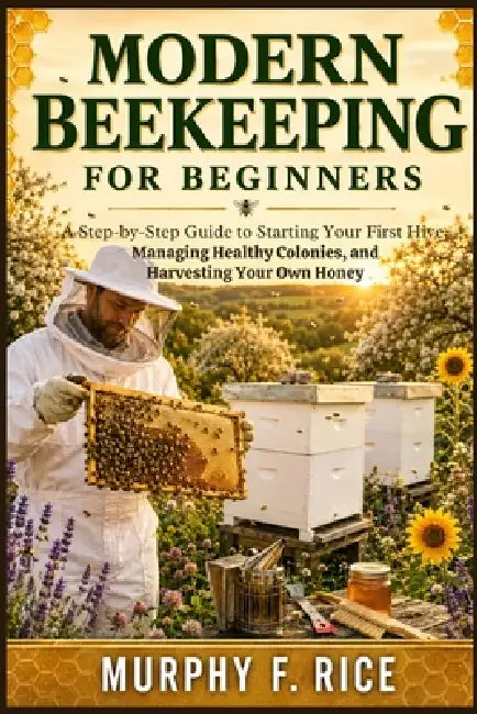 Modern Beekeeping For Beginners: A Step-by-Step Guide to Starting Your First Hive, Managing Healthy Colonies, and Harvesting Your Own Honey by Murphy F. Rice