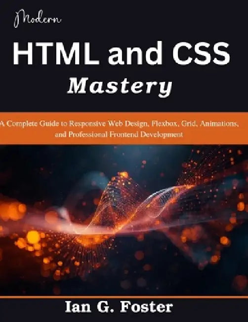 Modern HTML and CSS Mastery: A Complete Guide to Responsive Web Design, Flexbox, Grid, Animations, and Professional Frontend Development by Ian G. Foster