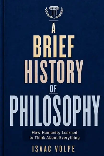 A BRIEF HISTORY OF PHILOSOPHY. How Humanity Learned to Think About Everything: From Ancient Wonder to Artificial Intelligence by Isaac Volpe