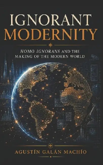 Ignorant Modernity: Homo Ignorans and the Making of the Modern World by Agustín Galán Machío