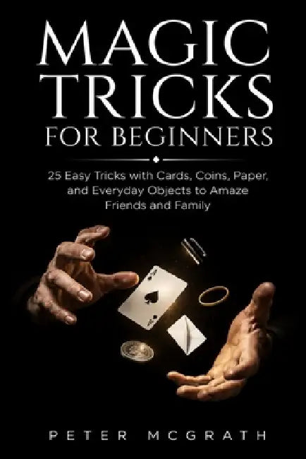 Magic Tricks for Beginners: 25 Easy Tricks with Cards, Coins, Paper, and Everyday Objects to Amaze Friends and Family by Elliot Vance, Peter McGrath