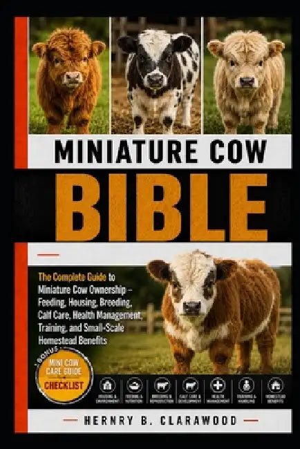 Miniature Cow Bible: The Complete Guide to Miniature Cow Ownership - Feeding, Housing, Breeding, Calf Care, Health Management, Training, and Small-Sca by Hernry B. Clarawood