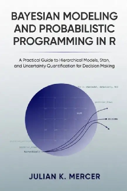 Bayesian Modeling and Probabilistic Programming in R: A Practical Guide to Hierarchical Models, Stan, and Uncertainty Quantification for Decision Maki by Alice Schwartz, Julian K. Mercer