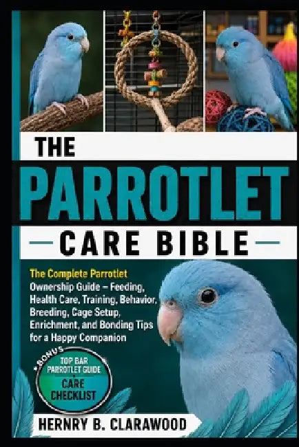 Parrotlet Care Bible: The Complete Parrotlet Ownership Guide - Feeding, Health Care, Training, Behavior, Breeding, Cage Setup, Enrichment, and Bonding by Hernry B. Clarawood