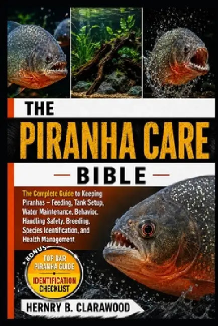 Piranha Care Bible: The Complete Guide to Keeping Piranhas - Feeding, Tank Setup, Water Maintenance, Behavior, Handling Safety, Breeding, Species Iden by Hernry B. Clarawood