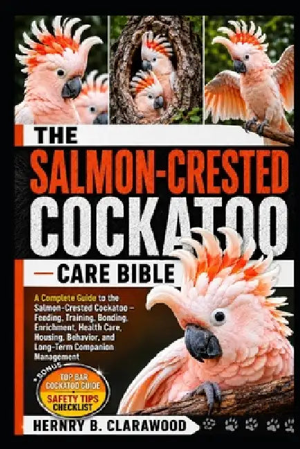 Salmon-Crested Cockatoo Care Bible: A Complete Guide to the Salmon-Crested Cockatoo - Feeding, Training, Bonding, Enrichment, Health Care, Housing, Be by Hernry B. Clarawood