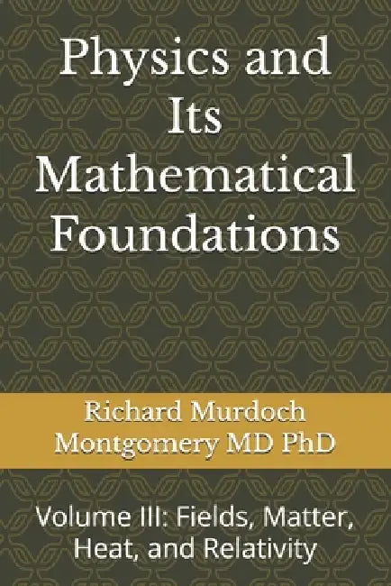 Physics and Its Mathematical Foundations: Volume III: Fields, Matter, Heat, and Relativity by Richard Murdoch Montgomery
