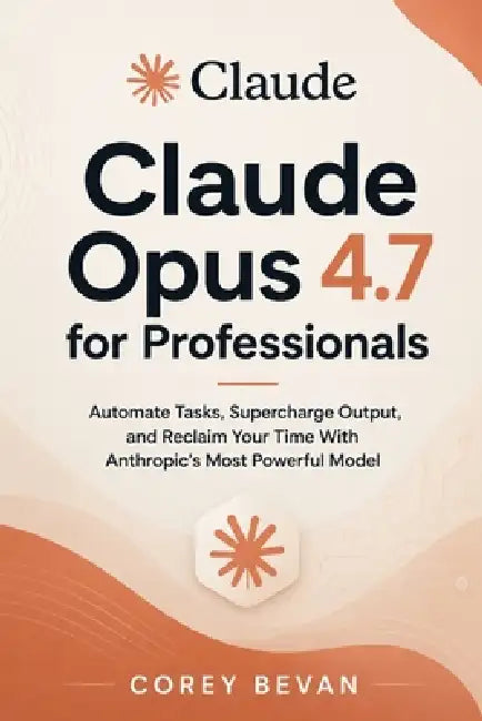 Claude Opus 4.7 for Professionals: Automate Tasks, Supercharge Output, and Reclaim Your Time With Anthropic's Most Powerful Model by Corey Bevan