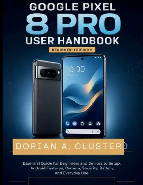 Google Pixel 8 Pro User Handbook: Essential Guide for Beginners and Seniors to Setup, Android Features, Camera, Security, Battery, and Everyday Use by Dorian A. Cluster