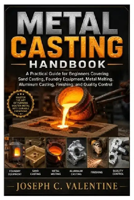 Metal Casting Handbook: A Practical Guide for Beginners Covering Sand Casting, Foundry Equipment, Metal Melting, Aluminum Casting, Finishing, and Qual by Joseph C. Valentine