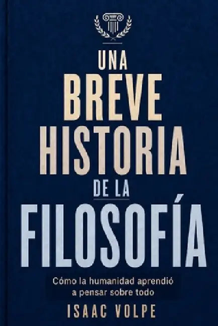 UNA BREVE HISTORIA DE LA FILOSOFÍA. Cómo la humanidad aprendió a pensar sobre todo: Desde las maravillas de la antigüedad hasta la inteligencia artifi by Isaac Volpe