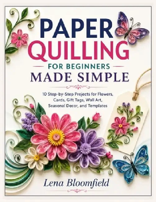 Paper Quilling for Beginners Made Simple: 10 Step-by-Step Projects for Flowers, Cards, Gift Tags, Wall Art, Seasonal Decor, and Templates by Lena Bloomfield