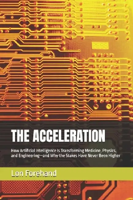 The Acceleration: How Artificial Intelligence Is Transforming Medicine, Physics, and Engineering-and Why the Stakes Have Never Been Higher by Lon Forehand