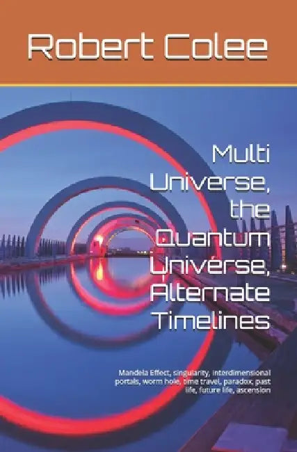 Multi Universe, the Quantum Universe, Alternate Timelines: Mandela Effect, singularity, interdimensional portals, worm hole, time travel, paradox, pas by Robert Colee