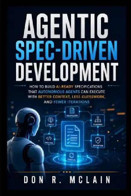 Agentic Spec-Driven Development: How to Build AI-Ready Specifications That Autonomous Agents Can Execute With Better Context, Less Guesswork, and Fewe by Don R. McLain