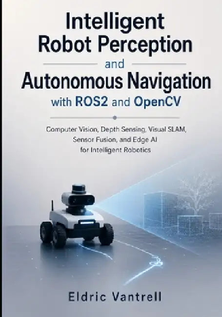 Intelligent Robot Perception and Autonomous Navigation with ROS2 and OpenCV: Computer Vision, Depth Sensing, Visual SLAM, Sensor Fusion, and Edge AI f by Eldric Vantrell