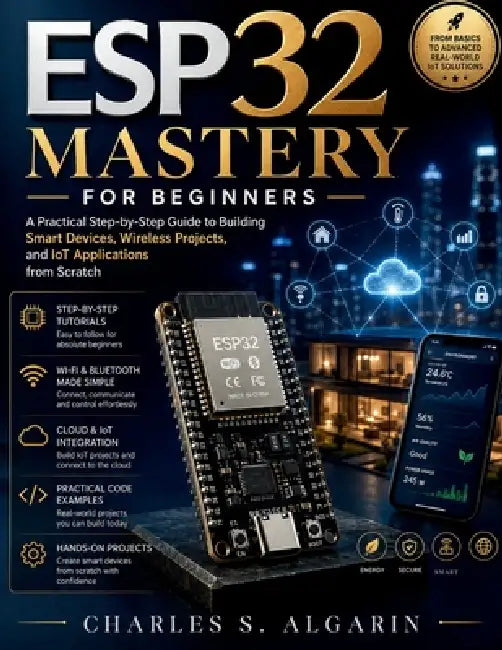 ESP32 Mastery for Beginners: A Practical Step-by-Step Guide to Building Smart Devices, Wireless Projects, and IoT Applications from Scratch by Charles S. Algarin