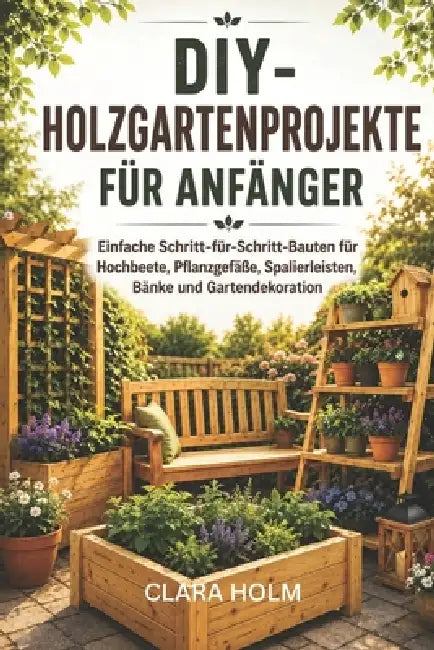 DIY-Holzgartenprojekte für Anfänger: Einfache Schritt-für-Schritt-Bauten für Hochbeete, Pflanzgefäße, Spalierleisten, Bänke und Gartendekoration by Clara Holm