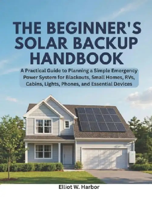 The Beginner's Solar Backup Handbook: A Practical Guide to Planning a Simple Emergency Power System for Blackouts, Small Homes, RVs, Cabins, Lights, P by Elliot W. Harbor
