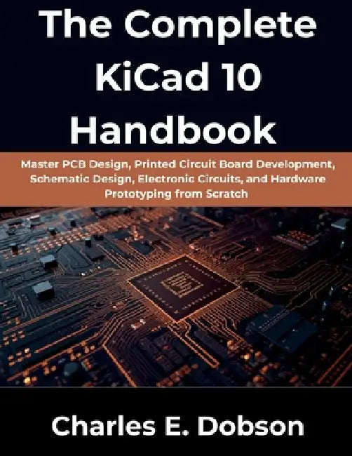 The Complete KiCad 10 Handbook: Master PCB Design, Printed Circuit Board Development, Schematic Design, Electronic Circuits, and Hardware Prototyping by Charles E. Dobson