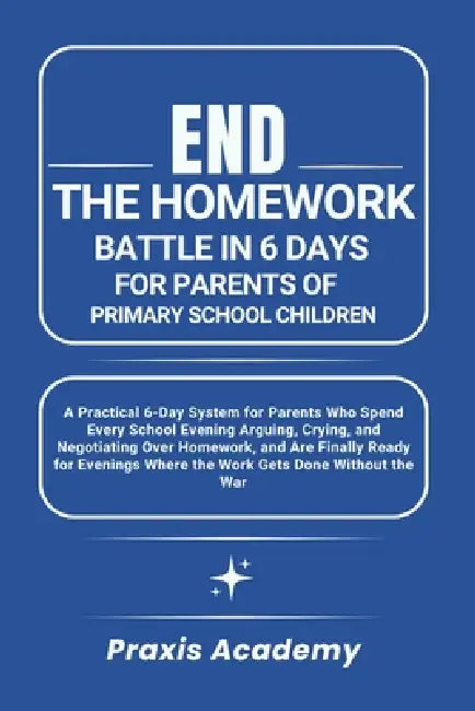 End the Homework Battle in 6 Days for Parents of Primary School Children: A Practical 6-Day System for Parents Who Spend Every School Evening Arguing, by Praxis Academy