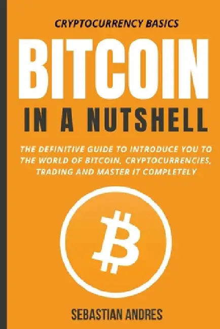 Bitcoin in a Nutshell: The Definitive Guide to Introduce You to the World of Bitcoin, Cryptocurrencies, Trading and Master It Completely by Sebastian Andres