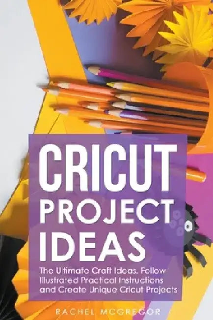 Cricut Project Ideas: The Ultimate Craft Ideas. Follow Illustrated Practical Instructions and Create Unique Cricut Projects. by Rachel McGregor