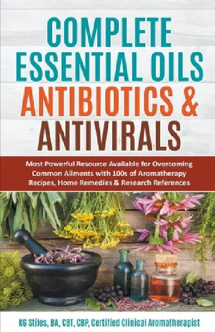 Complete Essential Oil Antibiotics & Antivirals: Most Powerful Resource Available for Overcoming Ailments with 100s of Aromatherapy Recipes, Home Reme by Kg Stiles