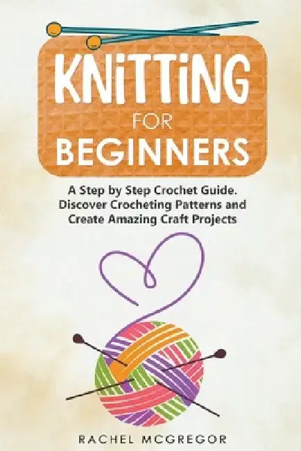 Knitting for Beginners: The Ultimate Craft Guide. Learn How to Knit Following Illustrated Practical Examples and Create Amazing Projects by Rachel McGregor