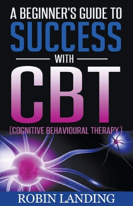 A Beginner's Guide To Success With CBT (Cognitive Behavioural Therapy) by Robin Landing
