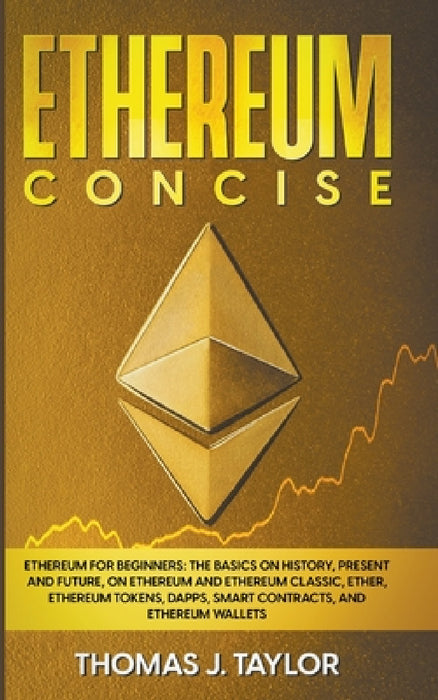 Ethereum Concise: Ethereum for Beginners: The Basics on History, Present and Future, on Ethereum and Ethereum Classic, Ether, Ethereum T by Thomas J. Taylor