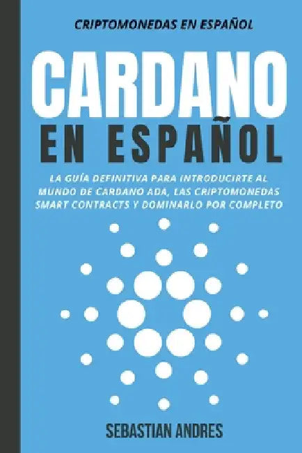 Cardano en Español: La Guía Definitiva Para Introducirte Al Mundo de Cardano ADA, Las Criptomonedas Smart Contracts Y Dominarlo Por Comple by Sebastian Andres