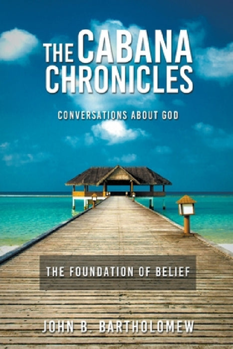 The Cabana Chronicles Conversations About God The Foundation of Belief by John B. Bartholomew