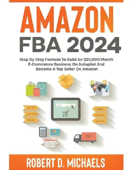 Amazon FBA 2024 Step By Step Formula To Build An $25,000/Month E-Commerce Business On Autopilot And Become A Top Seller On Amazon by Robert D. Michaels