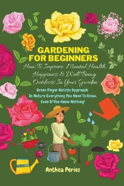 Gardening For Beginners: How To Improve Mental Health, Happiness And Well Being Outdoors In The Garden: Green Finger Holistic Approach In Natur by Anthea Peries