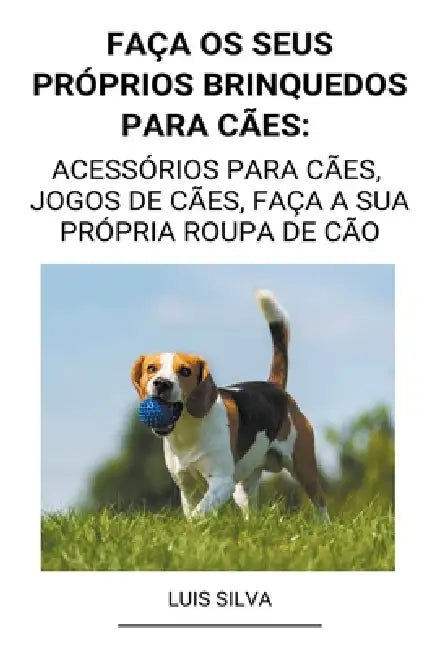 Faça os seus próprios brinquedos para cães: Acessórios para cães, jogos de cães, faça a sua própria roupa de cão by Luis Silva