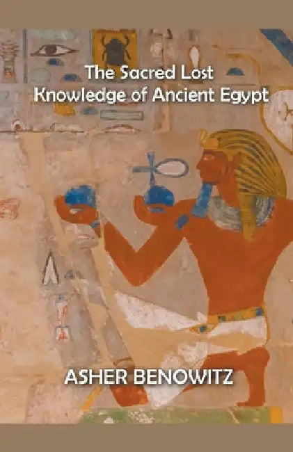 The Sacred Lost Knowledge of Ancient Egypt by Asher Benowitz