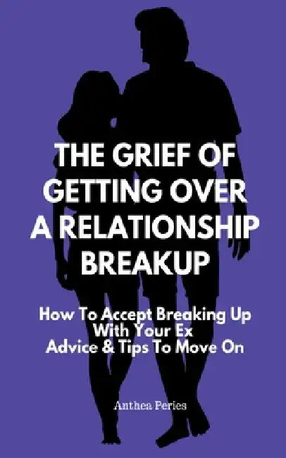The Grief Of Getting Over A Relationship Breakup: How To Accept Breaking Up With Your Ex Advice And Tips To Move On by Anthea Peries