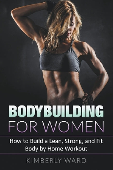 Bodybuilding for Women: How to Build a Lean, Strong, and Fit Body by Home Workout by Kimberly Ward