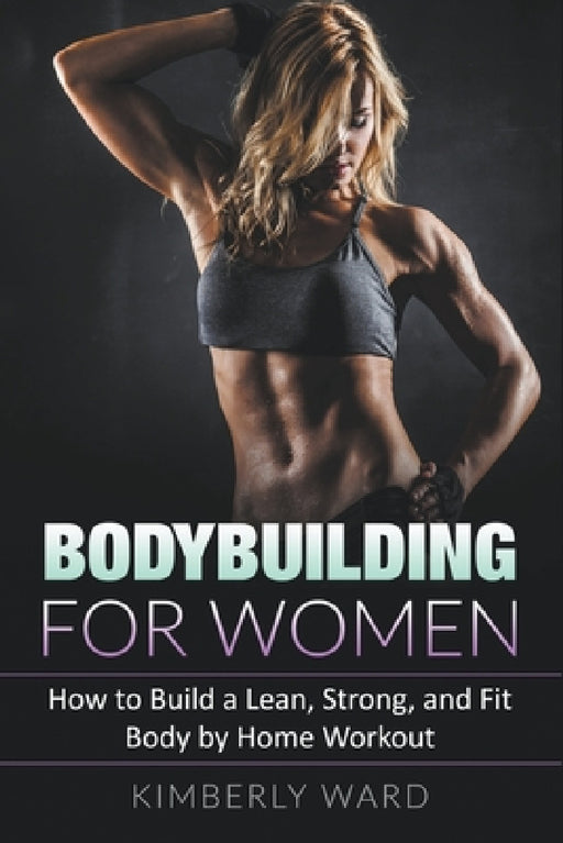 Bodybuilding for Women: How to Build a Lean, Strong, and Fit Body by Home Workout by Kimberly Ward